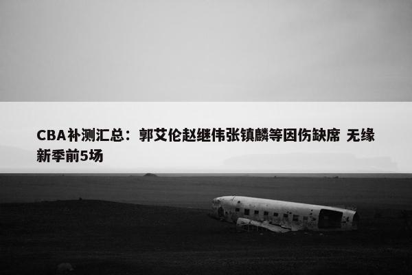 CBA补测汇总：郭艾伦赵继伟张镇麟等因伤缺席 无缘新季前5场