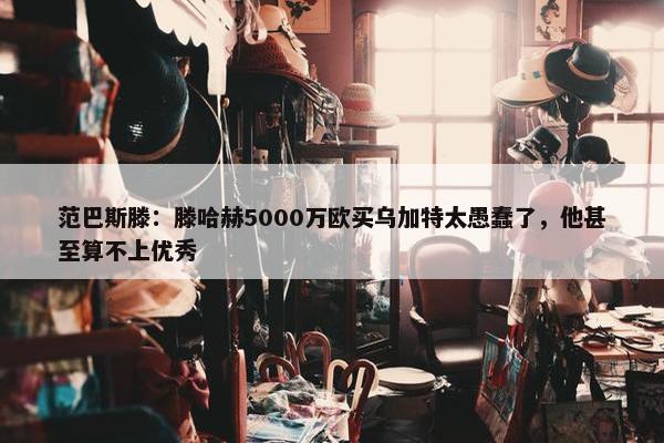 范巴斯滕：滕哈赫5000万欧买乌加特太愚蠢了，他甚至算不上优秀