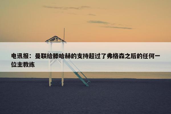 电讯报：曼联给滕哈赫的支持超过了弗格森之后的任何一位主教练