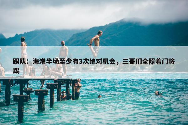 跟队：海港半场至少有3次绝对机会，三哥们全照着门将踢