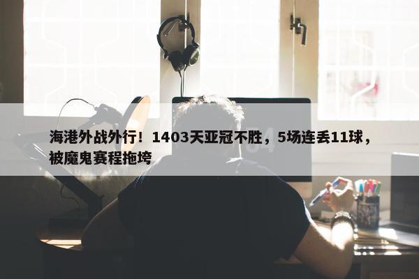 海港外战外行！1403天亚冠不胜，5场连丢11球，被魔鬼赛程拖垮