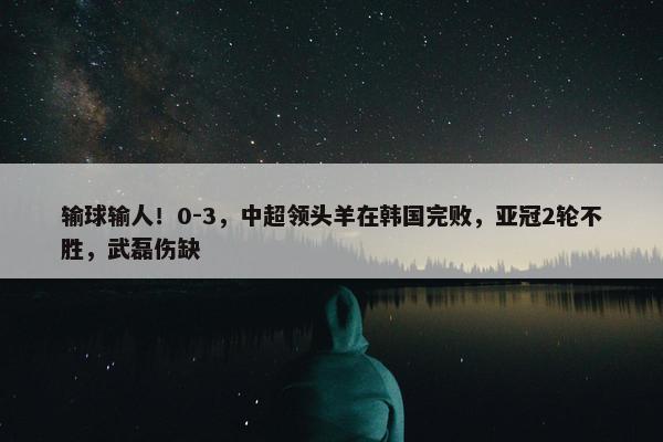 输球输人！0-3，中超领头羊在韩国完败，亚冠2轮不胜，武磊伤缺