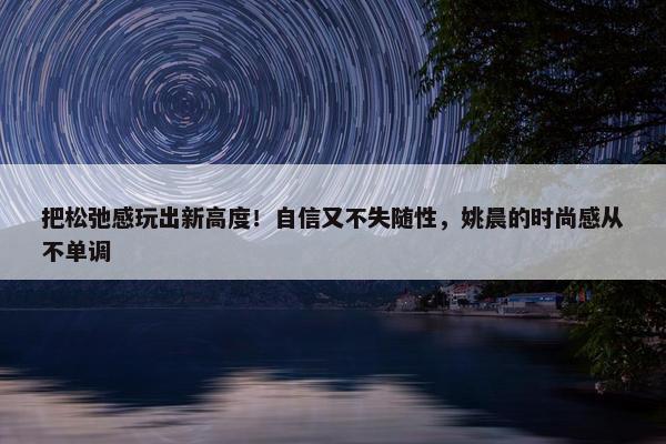 把松弛感玩出新高度！自信又不失随性，姚晨的时尚感从不单调