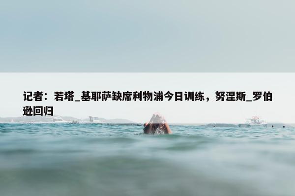 记者：若塔_基耶萨缺席利物浦今日训练，努涅斯_罗伯逊回归