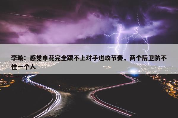 李璇：感觉申花完全跟不上对手进攻节奏，两个后卫防不住一个人