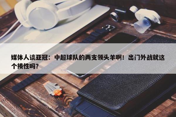 媒体人谈亚冠：中超球队的两支领头羊啊！出门外战就这个揍性吗？