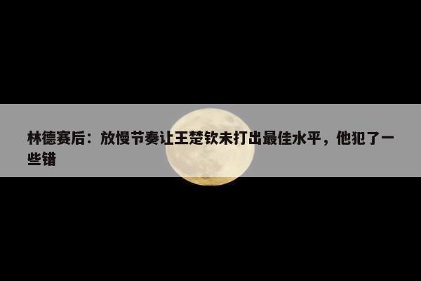 林德赛后：放慢节奏让王楚钦未打出最佳水平，他犯了一些错