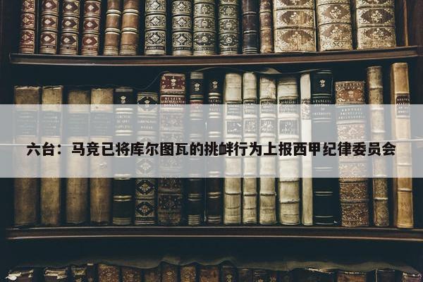 六台：马竞已将库尔图瓦的挑衅行为上报西甲纪律委员会