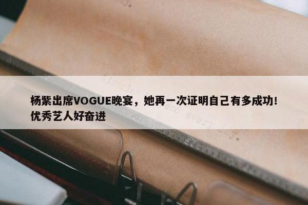 杨紫出席VOGUE晚宴，她再一次证明自己有多成功！优秀艺人好奋进