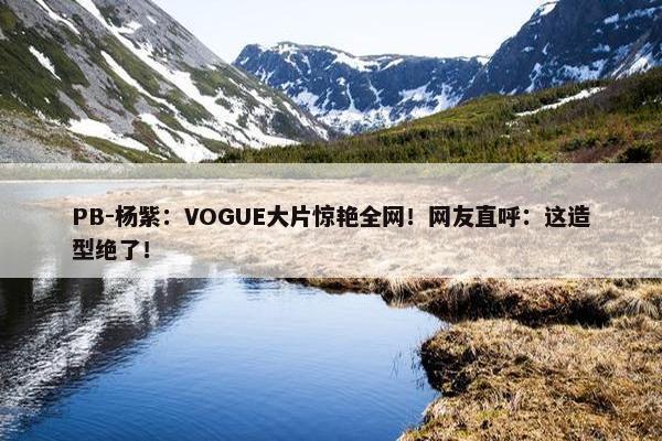 PB-杨紫：VOGUE大片惊艳全网！网友直呼：这造型绝了！