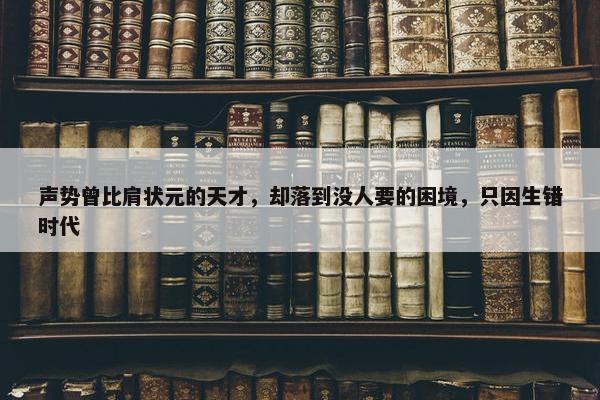 声势曾比肩状元的天才，却落到没人要的困境，只因生错时代