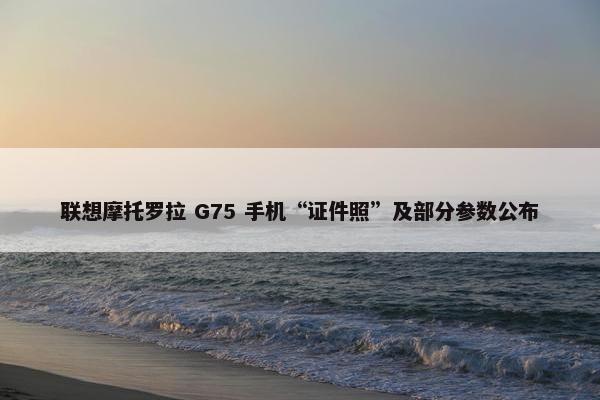 联想摩托罗拉 G75 手机“证件照”及部分参数公布