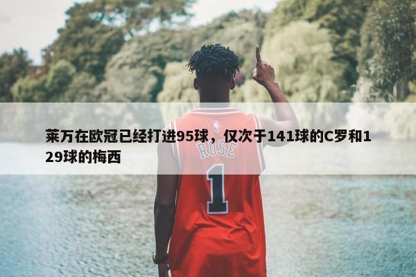 莱万在欧冠已经打进95球，仅次于141球的C罗和129球的梅西