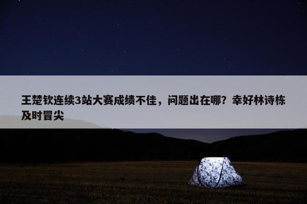 王楚钦连续3站大赛成绩不佳，问题出在哪？幸好林诗栋及时冒尖