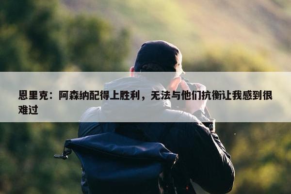 恩里克：阿森纳配得上胜利，无法与他们抗衡让我感到很难过