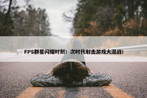 FPS群星闪耀时刻！次时代射击游戏大混战！