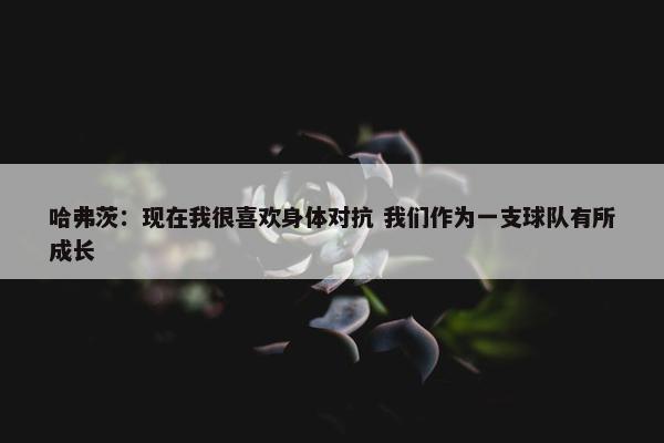 哈弗茨：现在我很喜欢身体对抗 我们作为一支球队有所成长