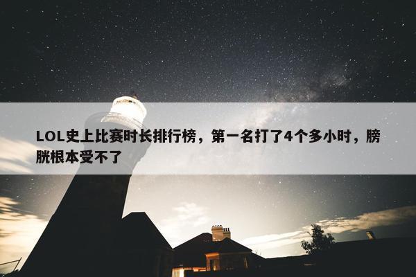 LOL史上比赛时长排行榜，第一名打了4个多小时，膀胱根本受不了