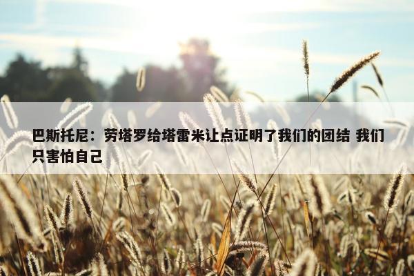 巴斯托尼：劳塔罗给塔雷米让点证明了我们的团结 我们只害怕自己