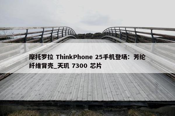 摩托罗拉 ThinkPhone 25手机登场：芳纶纤维背壳_天玑 7300 芯片