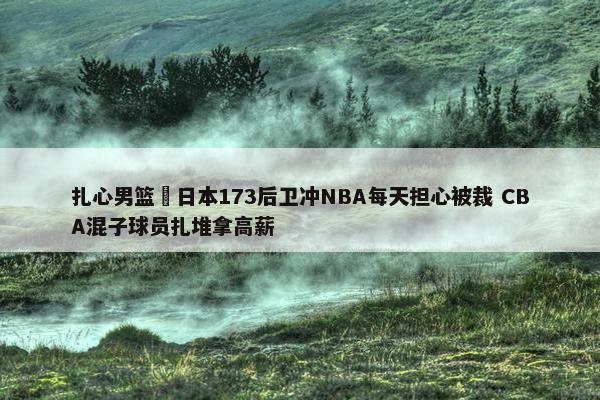 扎心男篮 日本173后卫冲NBA每天担心被裁 CBA混子球员扎堆拿高薪