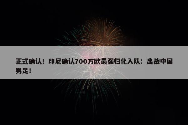 正式确认！印尼确认700万欧最强归化入队：出战中国男足！