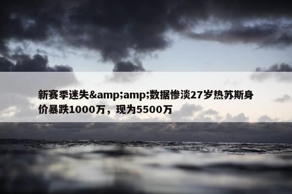 新赛季迷失&amp;数据惨淡27岁热苏斯身价暴跌1000万，现为5500万