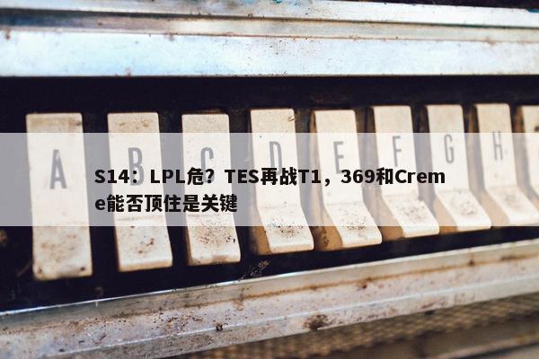 S14：LPL危？TES再战T1，369和Creme能否顶住是关键