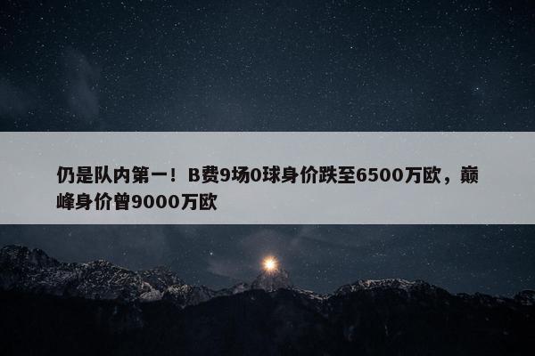 仍是队内第一！B费9场0球身价跌至6500万欧，巅峰身价曾9000万欧