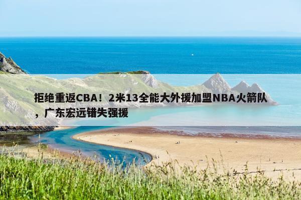 拒绝重返CBA！2米13全能大外援加盟NBA火箭队，广东宏远错失强援