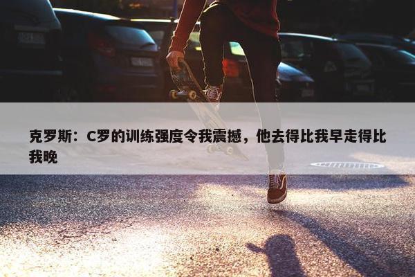 克罗斯：C罗的训练强度令我震撼，他去得比我早走得比我晚