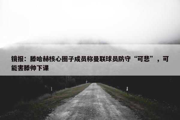 镜报：滕哈赫核心圈子成员称曼联球员防守“可悲”，可能害滕帅下课