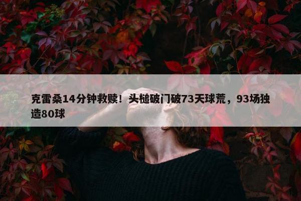 克雷桑14分钟救赎！头槌破门破73天球荒，93场独造80球