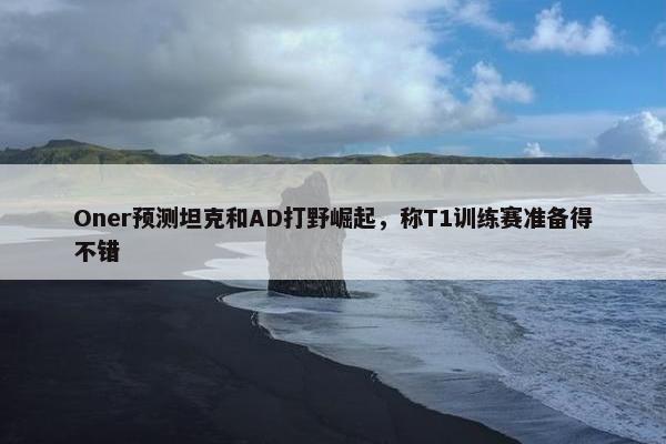 Oner预测坦克和AD打野崛起，称T1训练赛准备得不错