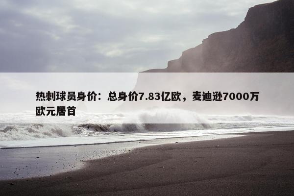 热刺球员身价：总身价7.83亿欧，麦迪逊7000万欧元居首