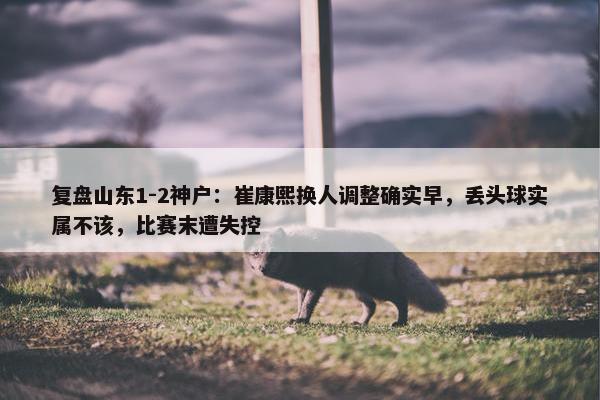 复盘山东1-2神户：崔康熙换人调整确实早，丢头球实属不该，比赛末遭失控