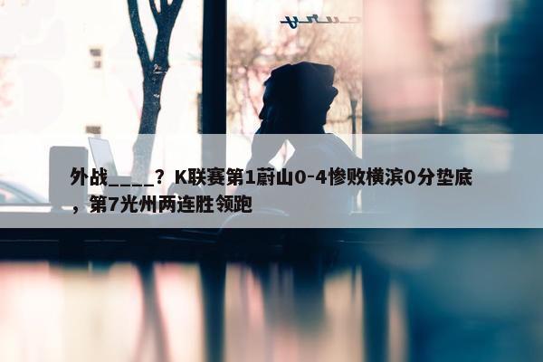 外战____？K联赛第1蔚山0-4惨败横滨0分垫底，第7光州两连胜领跑