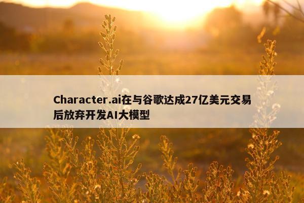 Character.ai在与谷歌达成27亿美元交易后放弃开发AI大模型