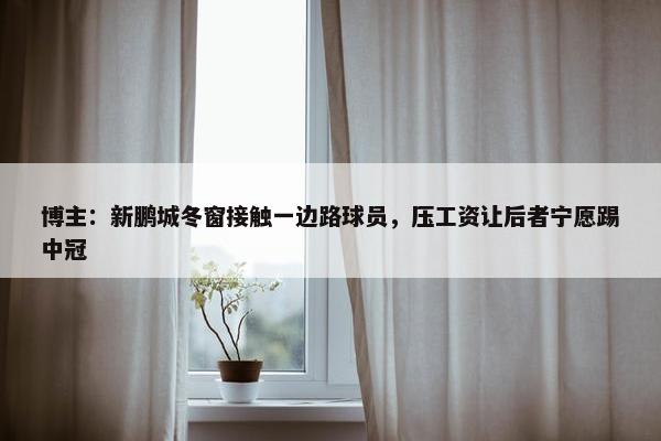 博主：新鹏城冬窗接触一边路球员，压工资让后者宁愿踢中冠