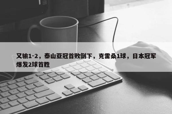 又输1-2，泰山亚冠首败倒下，克雷桑1球，日本冠军爆发2球首胜