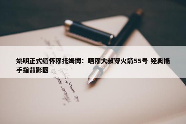 姚明正式缅怀穆托姆博：晒穆大叔穿火箭55号 经典摇手指背影图