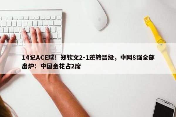 14记ACE球！郑钦文2-1逆转晋级，中网8强全部出炉：中国金花占2席