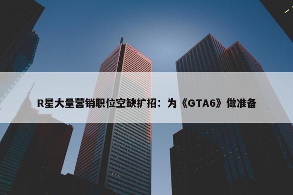 R星大量营销职位空缺扩招：为《GTA6》做准备