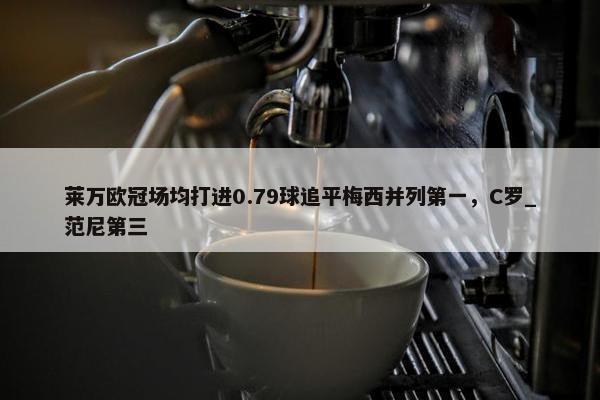 莱万欧冠场均打进0.79球追平梅西并列第一，C罗_范尼第三