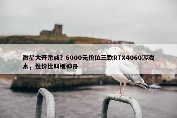 微星大开杀戒？6000元价位三款RTX4060游戏本，性价比叫板神舟