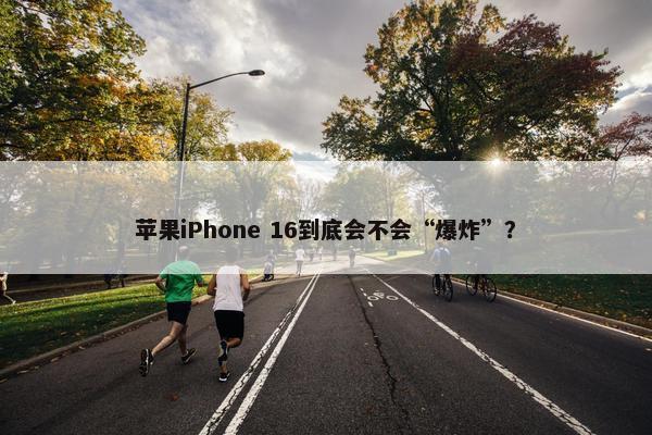 苹果iPhone 16到底会不会“爆炸”？