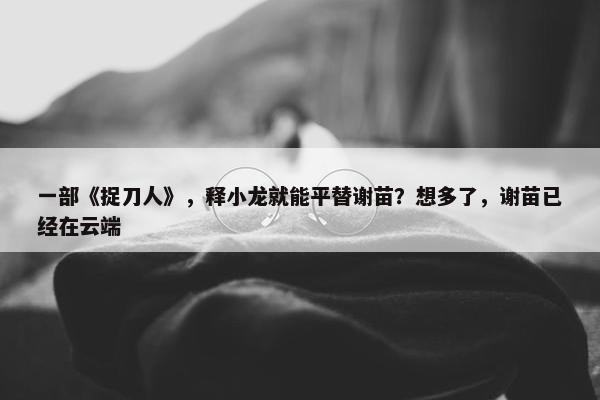 一部《捉刀人》，释小龙就能平替谢苗？想多了，谢苗已经在云端