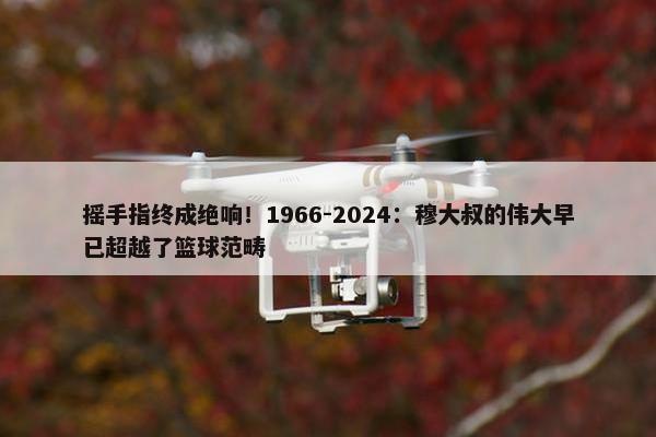 摇手指终成绝响！1966-2024：穆大叔的伟大早已超越了篮球范畴