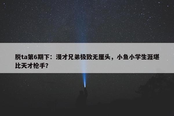 脱ta第6期下：漫才兄弟极致无厘头，小鱼小学生涯堪比天才枪手？