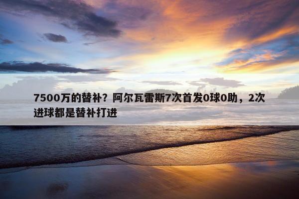 7500万的替补？阿尔瓦雷斯7次首发0球0助，2次进球都是替补打进